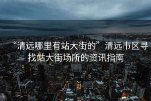 “清遠哪里有站大街的”清遠市區(qū)尋找站大街場所的資訊指南