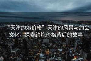 “天津約炮價(jià)格”天津的風(fēng)景與約會文化，探索約炮價(jià)格背后的故事