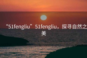 “51fengliu”51fengliu，探尋自然之美