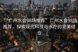 “廣州水會98場推薦”廣州水會98場推薦，探索現(xiàn)代科技與水療的完美結(jié)合