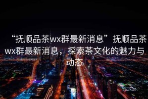 “撫順品茶wx群最新消息”撫順品茶wx群最新消息，探索茶文化的魅力與動(dòng)態(tài)