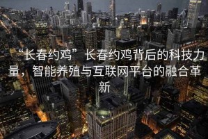 “長春約雞”長春約雞背后的科技力量，智能養(yǎng)殖與互聯(lián)網(wǎng)平臺的融合革新