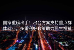 國(guó)家重磅出手！出臺(tái)方案支持重點(diǎn)群體就業(yè)，多重利好政策助力民生福祉