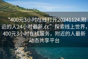 “400元3小時(shí)在線打開(kāi)20241124.附近的人24小時(shí)最新.cc”探索線上世界，400元3小時(shí)在線服務(wù)，附近的人最新動(dòng)態(tài)共享平臺(tái)