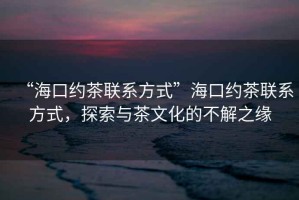 “?？诩s茶聯(lián)系方式”?？诩s茶聯(lián)系方式，探索與茶文化的不解之緣