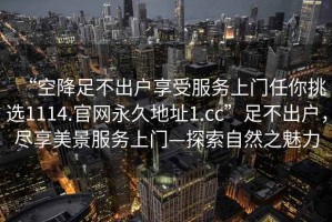 “空降足不出戶享受服務(wù)上門任你挑選1114.官網(wǎng)永久地址1.cc”足不出戶，盡享美景服務(wù)上門—探索自然之魅力