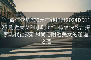 “微信快約300元在線打開2024DD1126.附近美女24小時(shí).cc”微信快約，探索現(xiàn)代社交新風(fēng)尚與附近美女的邂逅之道