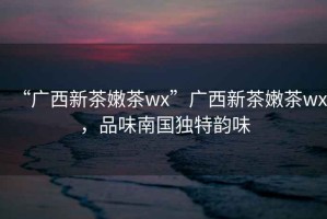 “廣西新茶嫩茶wx”廣西新茶嫩茶wx，品味南國(guó)獨(dú)特韻味