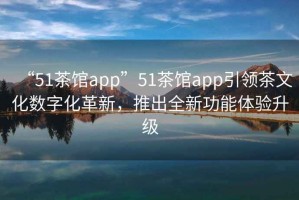 “51茶館app”51茶館app引領茶文化數(shù)字化革新，推出全新功能體驗升級