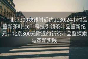 “北京300塊錢附近約1130.24小時品鑒新茶葉.cc”科技引領(lǐng)茶葉品鑒新紀元，北京300元附近的新茶葉品鑒探索與革新實踐