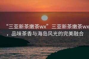 “三亞新茶嫩茶wx”三亞新茶嫩茶wx，品味茶香與海島風光的完美融合