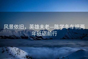 風(fēng)景依舊，英雄未老—陳學(xué)冬車禍兩年砥礪前行