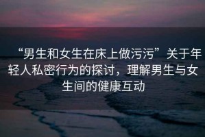 “男生和女生在床上做污污”關(guān)于年輕人私密行為的探討，理解男生與女生間的健康互動(dòng)