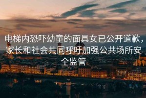 電梯內(nèi)恐嚇幼童的面具女已公開道歉，家長和社會共同呼吁加強公共場所安全監(jiān)管
