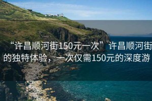 “許昌順河街150元一次”許昌順河街的獨(dú)特體驗(yàn)，一次僅需150元的深度游