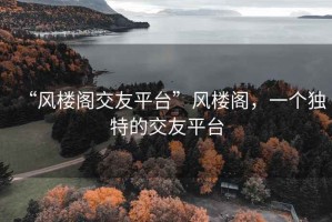 “風(fēng)樓閣交友平臺(tái)”風(fēng)樓閣，一個(gè)獨(dú)特的交友平臺(tái)