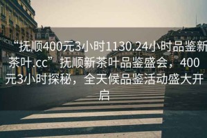 “撫順400元3小時(shí)1130.24小時(shí)品鑒新茶葉.cc”撫順新茶葉品鑒盛會(huì)，400元3小時(shí)探秘，全天候品鑒活動(dòng)盛大開啟
