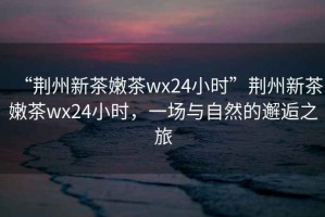 “荊州新茶嫩茶wx24小時(shí)”荊州新茶嫩茶wx24小時(shí)，一場(chǎng)與自然的邂逅之旅