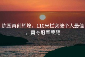 陳圓再創(chuàng)輝煌，110米欄突破個(gè)人最佳，勇奪冠軍榮耀