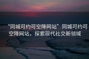 “同城可約可空降網(wǎng)站”同城可約可空降網(wǎng)站，探索現(xiàn)代社交新領(lǐng)域