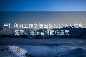 嚴(yán)打利用工作之便出售公民個人信息犯罪，違法者將面臨重罰！