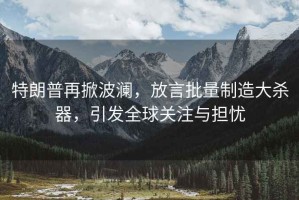 特朗普再掀波瀾，放言批量制造大殺器，引發(fā)全球關(guān)注與擔(dān)憂