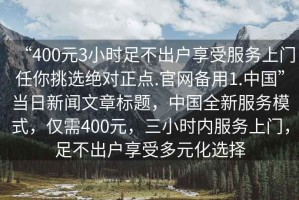 “400元3小時足不出戶享受服務(wù)上門任你挑選絕對正點.官網(wǎng)備用1.中國”當(dāng)日新聞文章標(biāo)題，中國全新服務(wù)模式，僅需400元，三小時內(nèi)服務(wù)上門，足不出戶享受多元化選擇