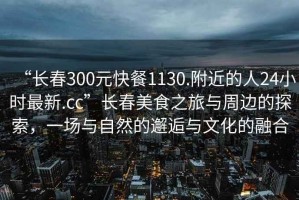 “長(zhǎng)春300元快餐1130.附近的人24小時(shí)最新.cc”長(zhǎng)春美食之旅與周邊的探索，一場(chǎng)與自然的邂逅與文化的融合