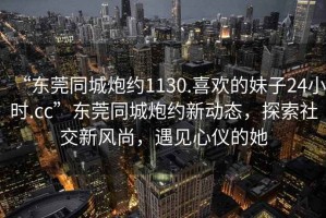 “東莞同城炮約1130.喜歡的妹子24小時(shí).cc”東莞同城炮約新動(dòng)態(tài)，探索社交新風(fēng)尚，遇見心儀的她