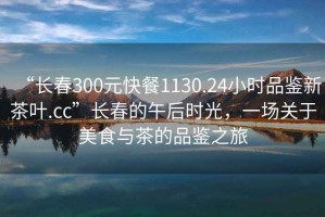 “長春300元快餐1130.24小時(shí)品鑒新茶葉.cc”長春的午后時(shí)光，一場關(guān)于美食與茶的品鑒之旅