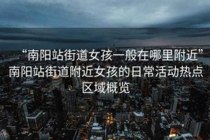 “南陽站街道女孩一般在哪里附近”南陽站街道附近女孩的日常活動熱點(diǎn)區(qū)域概覽