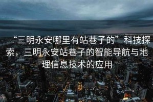 “三明永安哪里有站巷子的”科技探索，三明永安站巷子的智能導(dǎo)航與地理信息技術(shù)的應(yīng)用
