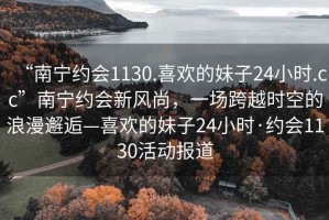 “南寧約會1130.喜歡的妹子24小時.cc”南寧約會新風尚，一場跨越時空的浪漫邂逅—喜歡的妹子24小時·約會1130活動報道