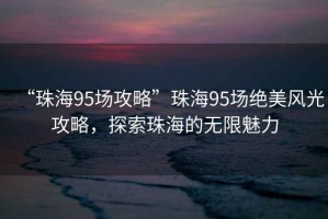 “珠海95場攻略”珠海95場絕美風光攻略，探索珠海的無限魅力