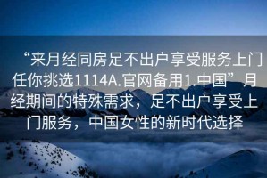“來月經(jīng)同房足不出戶享受服務(wù)上門任你挑選1114A.官網(wǎng)備用1.中國”月經(jīng)期間的特殊需求，足不出戶享受上門服務(wù)，中國女性的新時(shí)代選擇