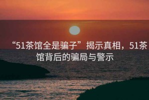 “51茶館全是騙子”揭示真相，51茶館背后的騙局與警示