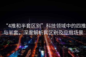 “4推和半套區(qū)別”科技領(lǐng)域中的四推與半套，深度解析其區(qū)別及應(yīng)用場景