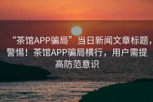 “茶館APP騙局”當(dāng)日新聞文章標(biāo)題，警惕！茶館APP騙局橫行，用戶需提高防范意識