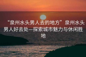 “泉州水頭男人去的地方”泉州水頭男人好去處—探索城市魅力與休閑勝地