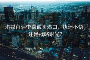 港媒再評李嘉誠賣港口，執(zhí)迷不悟，還是戰(zhàn)略眼光？