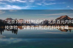 “北京100塊錢附近約”北京百元內(nèi)科技體驗(yàn)，探索百元附近的科技寶藏