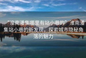 “淮南潘集哪里有站小巷的”淮南潘集站小巷的新發(fā)現(xiàn)，探索城市隱秘角落的魅力