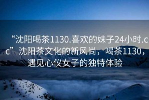 “沈陽喝茶1130.喜歡的妹子24小時.cc”沈陽茶文化的新風(fēng)尚，喝茶1130，遇見心儀女子的獨特體驗