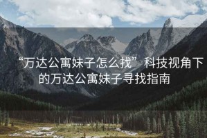 “萬達(dá)公寓妹子怎么找”科技視角下的萬達(dá)公寓妹子尋找指南