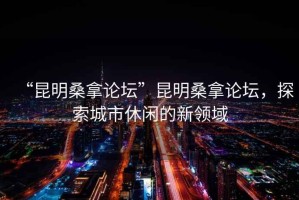 “昆明桑拿論壇”昆明桑拿論壇，探索城市休閑的新領(lǐng)域
