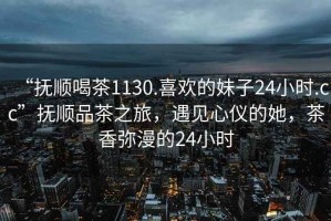 “撫順喝茶1130.喜歡的妹子24小時.cc”撫順品茶之旅，遇見心儀的她，茶香彌漫的24小時