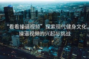 “看看操逼視頻”探索現(xiàn)代健身文化，操逼視頻的興起與挑戰(zhàn)