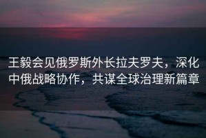 王毅會(huì)見(jiàn)俄羅斯外長(zhǎng)拉夫羅夫，深化中俄戰(zhàn)略協(xié)作，共謀全球治理新篇章