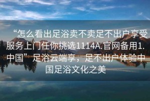 “怎么看出足浴賣不賣足不出戶享受服務(wù)上門任你挑選1114A.官網(wǎng)備用1.中國”足浴云端享，足不出戶體驗中國足浴文化之美