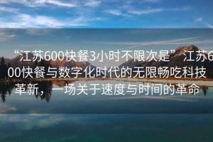 “江蘇600快餐3小時不限次是”江蘇600快餐與數(shù)字化時代的無限暢吃科技革新，一場關(guān)于速度與時間的革命